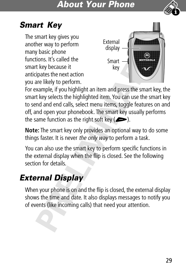 29About Your Phone PRELIMINARYSmart KeyThe smart key gives you another way to perform many basic phone functions. It’s called the smart key because it anticipates the next action you are likely to perform. For example, if you highlight an item and press the smart key, the smart key selects the highlighted item. You can use the smart key to send and end calls, select menu items, toggle features on and off, and open your phonebook. The smart key usually performs the same function as the right soft key (+).Note: The smart key only provides an optional way to do some things faster. It is never the only way to perform a task.You can also use the smart key to perform speciﬁc functions in the external display when the ﬂip is closed. See the following section for details.External DisplayWhen your phone is on and the ﬂip is closed, the external display shows the time and date. It also displays messages to notify you of events (like incoming calls) that need your attention.SmartkeyExternaldisplay