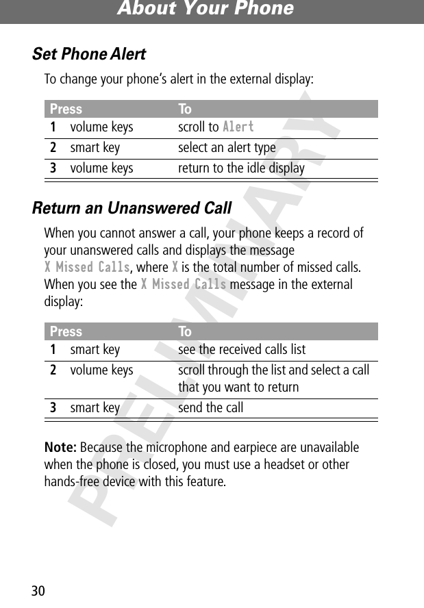 About Your Phone30PRELIMINARYSet Phone AlertTo change your phone’s alert in the external display:Return an Unanswered CallWhen you cannot answer a call, your phone keeps a record of your unanswered calls and displays the message X Missed Calls, where X is the total number of missed calls. When you see the X Missed Calls message in the external display:Note: Because the microphone and earpiece are unavailable when the phone is closed, you must use a headset or other hands-free device with this feature.Press To1volume keys scroll to Alert2smart key select an alert type3volume keys return to the idle displayPress To1smart key see the received calls list2volume keys scroll through the list and select a call that you want to return3smart key send the call