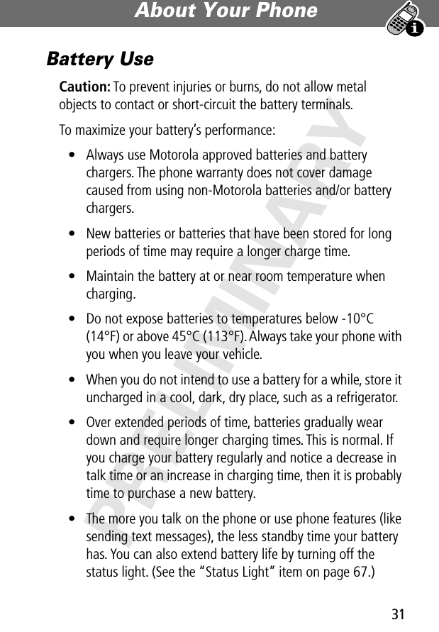 31About Your Phone PRELIMINARYBattery UseCaution: To prevent injuries or burns, do not allow metal objects to contact or short-circuit the battery terminals.To maximize your battery’s performance:• Always use Motorola approved batteries and battery chargers. The phone warranty does not cover damage caused from using non-Motorola batteries and/or battery chargers.• New batteries or batteries that have been stored for long periods of time may require a longer charge time.• Maintain the battery at or near room temperature when charging.• Do not expose batteries to temperatures below -10°C (14°F) or above 45°C (113°F). Always take your phone with you when you leave your vehicle.• When you do not intend to use a battery for a while, store it uncharged in a cool, dark, dry place, such as a refrigerator.• Over extended periods of time, batteries gradually wear down and require longer charging times. This is normal. If you charge your battery regularly and notice a decrease in talk time or an increase in charging time, then it is probably time to purchase a new battery.• The more you talk on the phone or use phone features (like sending text messages), the less standby time your battery has. You can also extend battery life by turning off the status light. (See the “Status Light” item on page 67.)