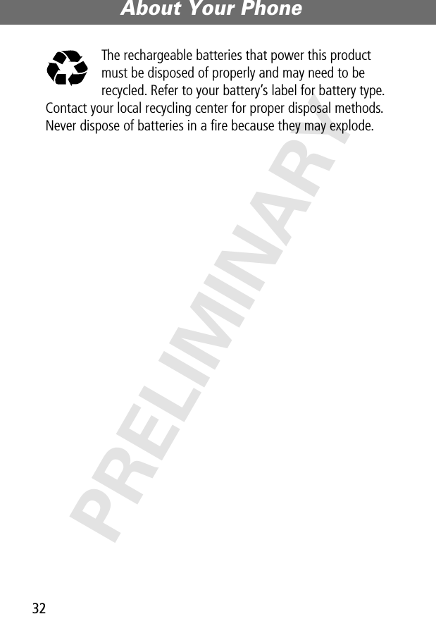 About Your Phone32PRELIMINARYThe rechargeable batteries that power this product must be disposed of properly and may need to be recycled. Refer to your battery’s label for battery type. Contact your local recycling center for proper disposal methods. Never dispose of batteries in a ﬁre because they may explode.