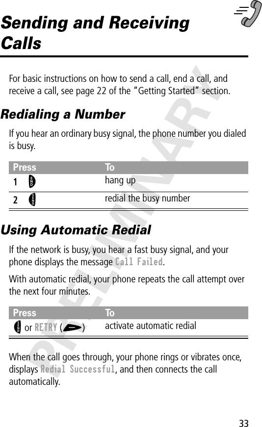 33PRELIMINARYSending and Receiving CallsFor basic instructions on how to send a call, end a call, and receive a call, see page 22 of the “Getting Started” section.Redialing a NumberIf you hear an ordinary busy signal, the phone number you dialed is busy.Using Automatic RedialIf the network is busy, you hear a fast busy signal, and your phone displays the message Call Failed.With automatic redial, your phone repeats the call attempt over the next four minutes.When the call goes through, your phone rings or vibrates once, displays Redial Successful, and then connects the call automatically.Press To1O hang up2N redial the busy numberPress ToN or RETRY (+)activate automatic redial