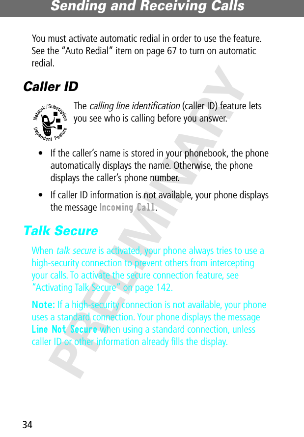 Sending and Receiving Calls34PRELIMINARYYou must activate automatic redial in order to use the feature. See the “Auto Redial” item on page 67 to turn on automatic redial.Caller IDThe calling line identification (caller ID) feature lets you see who is calling before you answer.• If the caller’s name is stored in your phonebook, the phone automatically displays the name. Otherwise, the phone displays the caller’s phone number.• If caller ID information is not available, your phone displays the message Incoming Call.Talk SecureWhen talk secure is activated, your phone always tries to use a high-security connection to prevent others from intercepting your calls. To activate the secure connection feature, see “Activating Talk Secure” on page 142.Note: If a high-security connection is not available, your phone uses a standard connection. Your phone displays the message Line Not Secure when using a standard connection, unless caller ID or other information already ﬁlls the display.