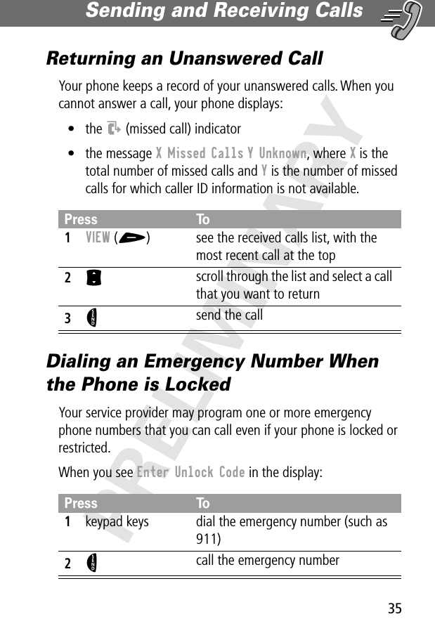 35Sending and Receiving Calls PRELIMINARYReturning an Unanswered CallYour phone keeps a record of your unanswered calls. When you cannot answer a call, your phone displays:• the T (missed call) indicator• the message X Missed Calls Y Unknown, where X is the total number of missed calls and Y is the number of missed calls for which caller ID information is not available.Dialing an Emergency Number When the Phone is LockedYour service provider may program one or more emergency phone numbers that you can call even if your phone is locked or restricted.When you see Enter Unlock Code in the display:Press To1VIEW (+)  see the received calls list, with the most recent call at the top2S scroll through the list and select a call that you want to return3N send the callPress To1keypad keys dial the emergency number (such as 911)2N call the emergency number