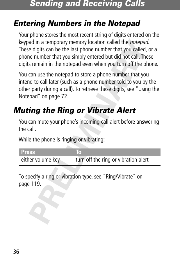 Sending and Receiving Calls36PRELIMINARYEntering Numbers in the NotepadYour phone stores the most recent string of digits entered on the keypad in a temporary memory location called the notepad. These digits can be the last phone number that you called, or a phone number that you simply entered but did not call. These digits remain in the notepad even when you turn off the phone.You can use the notepad to store a phone number that you intend to call later (such as a phone number told to you by the other party during a call). To retrieve these digits, see “Using the Notepad” on page 72.Muting the Ring or Vibrate AlertYou can mute your phone’s incoming call alert before answering the call.While the phone is ringing or vibrating:To specify a ring or vibration type, see “Ring/Vibrate” on page 119.Press Toeither volume key turn off the ring or vibration alert