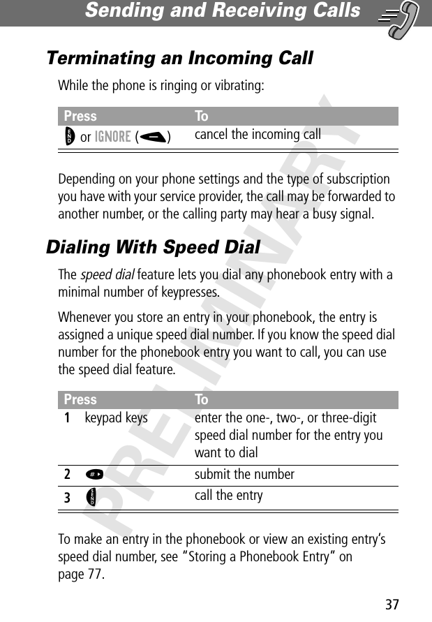 37Sending and Receiving Calls PRELIMINARYTerminating an Incoming CallWhile the phone is ringing or vibrating:Depending on your phone settings and the type of subscription you have with your service provider, the call may be forwarded to another number, or the calling party may hear a busy signal.Dialing With Speed DialThe speed dial feature lets you dial any phonebook entry with a minimal number of keypresses.Whenever you store an entry in your phonebook, the entry is assigned a unique speed dial number. If you know the speed dial number for the phonebook entry you want to call, you can use the speed dial feature.To make an entry in the phonebook or view an existing entry’s speed dial number, see “Storing a Phonebook Entry” on page 77.Press ToO or IGNORE (-)cancel the incoming callPress To1keypad keys enter the one-, two-, or three-digit speed dial number for the entry you want to dial2#  submit the number3N call the entry