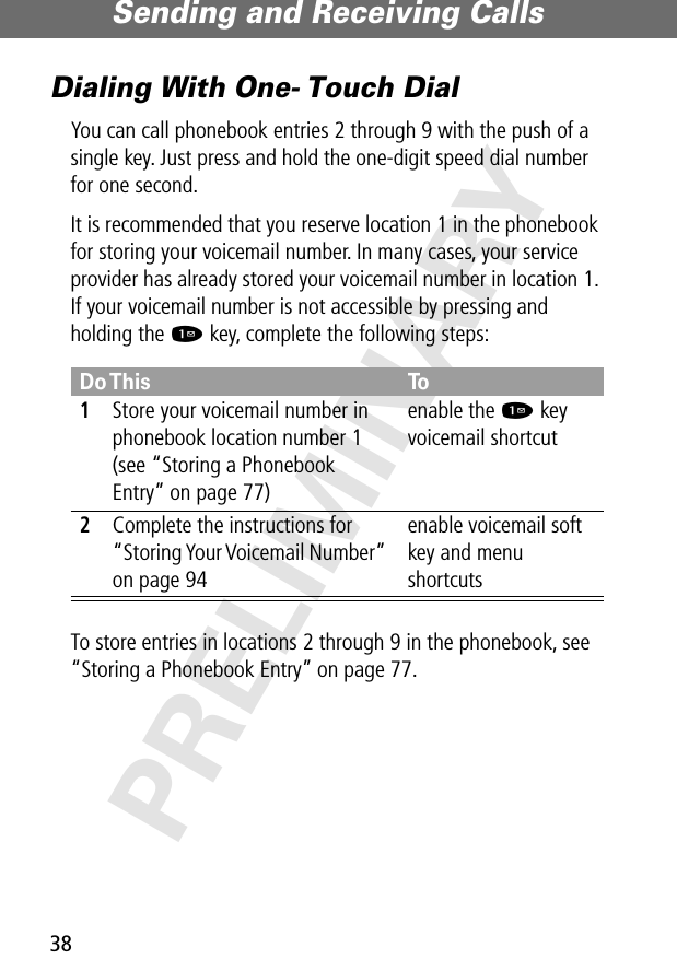 Sending and Receiving Calls38PRELIMINARYDialing With One- Touch DialYou can call phonebook entries 2 through 9 with the push of a single key. Just press and hold the one-digit speed dial number for one second.It is recommended that you reserve location 1 in the phonebook for storing your voicemail number. In many cases, your service provider has already stored your voicemail number in location 1. If your voicemail number is not accessible by pressing and holding the 1 key, complete the following steps:To store entries in locations 2 through 9 in the phonebook, see “Storing a Phonebook Entry” on page 77.Do This To1Store your voicemail number in phonebook location number 1 (see “Storing a Phonebook Entry” on page 77)enable the 1 key voicemail shortcut2Complete the instructions for “Storing Your Voicemail Number” on page 94enable voicemail soft key and menu shortcuts