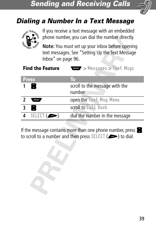 39Sending and Receiving Calls PRELIMINARYDialing a Number In a Text MessageIf you receive a text message with an embedded phone number, you can dial the number directly.Note: You must set up your inbox before opening text messages. See “Setting Up the Text Message Inbox” on page 96.If the message contains more than one phone number, press S to scroll to a number and then press SELECT (+) to dial.Find the FeatureM&gt; Messages &gt; Text MsgsPress To1S scroll to the message with the number2M open the Text Msg Menu3S scroll to Call Back4SELECT (+) dial the number in the message