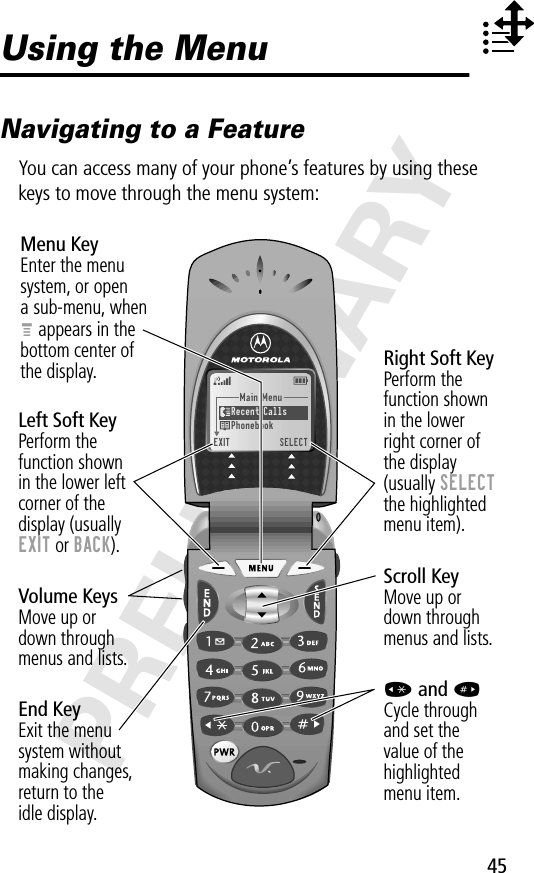 45PRELIMINARYUsing the MenuNavigating to a FeatureYou can access many of your phone’s features by using these keys to move through the menu system:Main Menu Recent Calls Phonebook EXIT  SELECTMenu KeyEnter the menu system, or opena sub-menu, whenM appears in thebottom center ofthe display.Right Soft KeyPerform thefunction shownin the lowerright corner ofthe display(usually SELECTthe highlightedmenu item).Left Soft KeyPerform thefunction shownin the lower left corner of thedisplay (usuallyEXIT or BACK).Scroll KeyMove up ordown throughmenus and lists.* and #Cycle throughand set thevalue of thehighlightedmenu item.End KeyExit the menusystem withoutmaking changes,return to theidle display.Volume KeysMove up ordown throughmenus and lists.