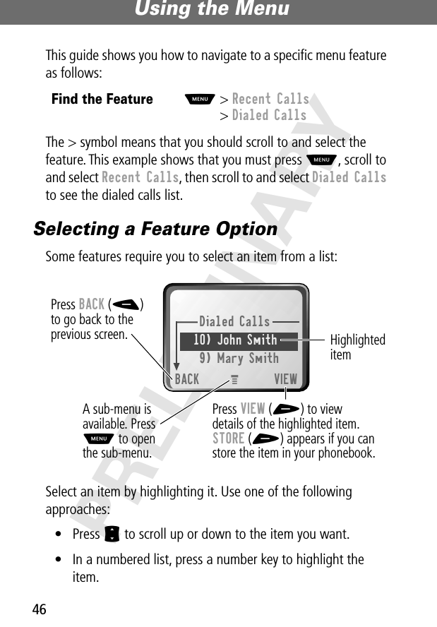 Using the Menu46PRELIMINARYThis guide shows you how to navigate to a speciﬁc menu feature as follows:The &gt; symbol means that you should scroll to and select the feature. This example shows that you must press M, scroll to and select Recent Calls, then scroll to and select Dialed Calls to see the dialed calls list.Selecting a Feature OptionSome features require you to select an item from a list:Select an item by highlighting it. Use one of the following approaches:• Press S to scroll up or down to the item you want.• In a numbered list, press a number key to highlight the item.Find the FeatureM&gt; Recent Calls&gt; Dialed CallsDialed Calls10) John Smith9) Mary SmithBACK VIEWPress BACK (-)to go back to theprevious screen.A sub-menu isavailable. PressM to openthe sub-menu.Highlighted itemPress VIEW (+) to viewdetails of the highlighted item.STORE (+) appears if you canstore the item in your phonebook.M 