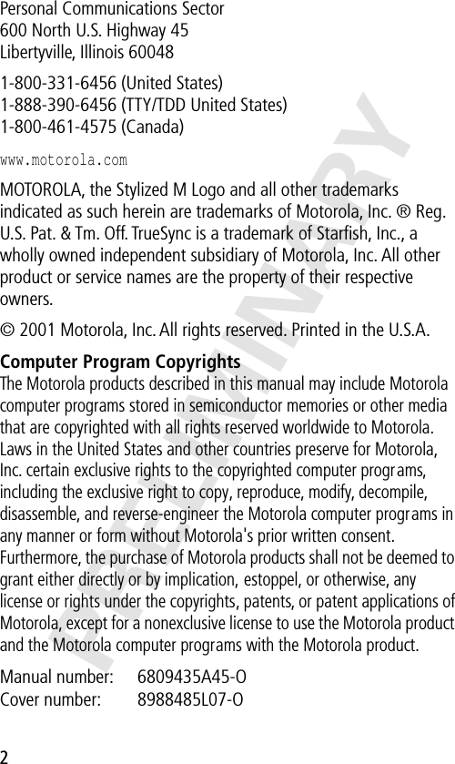  2 PRELIMINARY Personal Communications Sector600 North U.S. Highway 45Libertyville, Illinois 600481-800-331-6456 (United States)1-888-390-6456 (TTY/TDD United States)1-800-461-4575 (Canada) www.motorola.com  MOTOROLA, the Stylized M Logo and all other trademarks indicated as such herein are trademarks of Motorola, Inc. ® Reg. U.S. Pat. &amp; Tm. Off. TrueSync is a trademark of Starﬁsh, Inc., a wholly owned independent subsidiary of Motorola, Inc. All other product or service names are the property of their respective owners.© 2001 Motorola, Inc. All rights reserved. Printed in the U.S.A. Computer Program Copyrights The Motorola products described in this manual may include Motorola computer programs stored in semiconductor memories or other media that are copyrighted with all rights reserved worldwide to Motorola. Laws in the United States and other countries preserve for Motorola, Inc. certain exclusive rights to the copyrighted computer programs, including the exclusive right to copy, reproduce, modify, decompile, disassemble, and reverse-engineer the Motorola computer programs in any manner or form without Motorola&apos;s prior written consent. Furthermore, the purchase of Motorola products shall not be deemed to grant either directly or by implication, estoppel, or otherwise, any license or rights under the copyrights, patents, or patent applications of Motorola, except for a nonexclusive license to use the Motorola product and the Motorola computer programs with the Motorola product. Manual number:  6809435A45-O Cover number:  8988485L07-O 