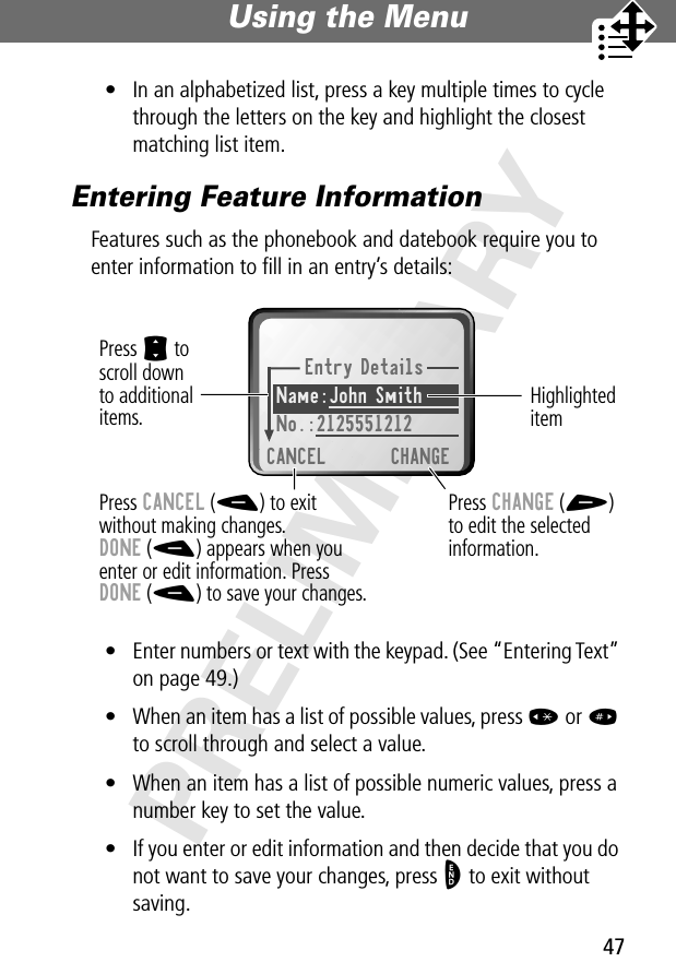 47Using the Menu PRELIMINARY• In an alphabetized list, press a key multiple times to cycle through the letters on the key and highlight the closest matching list item.Entering Feature InformationFeatures such as the phonebook and datebook require you to enter information to ﬁll in an entry’s details:• Enter numbers or text with the keypad. (See “Entering Text” on page 49.)• When an item has a list of possible values, press * or # to scroll through and select a value.• When an item has a list of possible numeric values, press a number key to set the value.• If you enter or edit information and then decide that you do not want to save your changes, press O to exit without saving.Entry DetailsName:John Smith No.:2125551212CANCEL CHANGEPress S toscroll downto additionalitems.Press CANCEL (-) to exitwithout making changes.DONE (-) appears when youenter or edit information. PressDONE (-) to save your changes.Press CHANGE (+)to edit the selectedinformation.Highlighted item