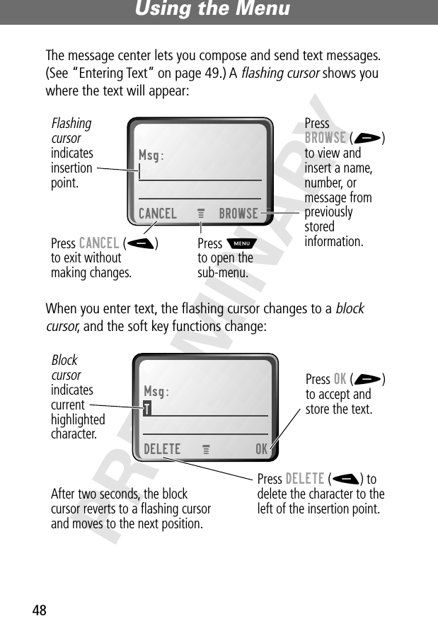 Using the Menu48PRELIMINARYThe message center lets you compose and send text messages. (See “Entering Text” on page 49.) A flashing cursor shows you where the text will appear:When you enter text, the ﬂashing cursor changes to a block cursor, and the soft key functions change:Msg:CANCEL BROWSEPressBROWSE (+)to view andinsert a name,number, ormessage frompreviouslystoredinformation.Press CANCEL (-)to exit withoutmaking changes.Flashingcursorindicatesinsertionpoint.Press Mto open thesub-menu.M Msg:T DELETE OKPress OK (+)to accept andstore the text.Press DELETE (-) todelete the character to theleft of the insertion point.Blockcursorindicatescurrenthighlightedcharacter.After two seconds, the blockcursor reverts to a ﬂashing cursorand moves to the next position.M 