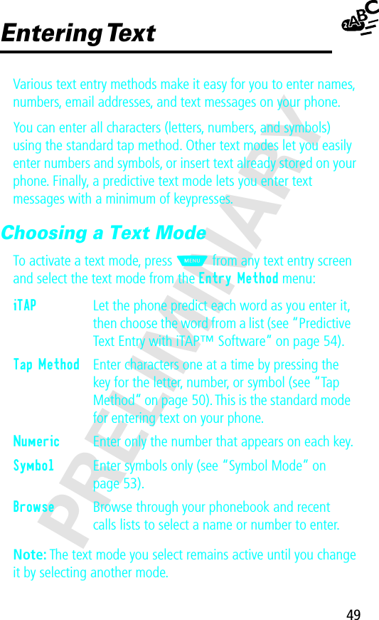 49PRELIMINARYEntering TextVarious text entry methods make it easy for you to enter names, numbers, email addresses, and text messages on your phone.You can enter all characters (letters, numbers, and symbols) using the standard tap method. Other text modes let you easily enter numbers and symbols, or insert text already stored on your phone. Finally, a predictive text mode lets you enter text messages with a minimum of keypresses.Choosing a Text ModeTo activate a text mode, press M from any text entry screen and select the text mode from the Entry Method menu:Note: The text mode you select remains active until you change it by selecting another mode.iTAP  Let the phone predict each word as you enter it, then choose the word from a list (see “Predictive Text Entry with iTAP™ Software” on page 54).Tap Method  Enter characters one at a time by pressing the key for the letter, number, or symbol (see “Tap Method” on page 50). This is the standard mode for entering text on your phone.Numeric  Enter only the number that appears on each key.Symbol  Enter symbols only (see “Symbol Mode” on page 53).Browse  Browse through your phonebook and recent calls lists to select a name or number to enter.