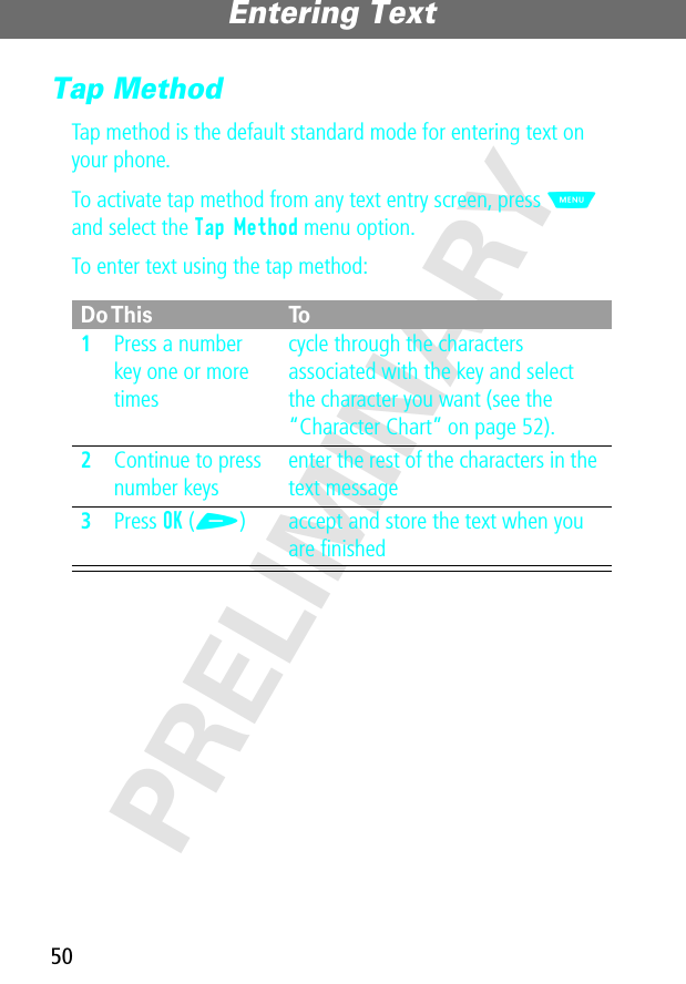 Entering Text50PRELIMINARYTap MethodTap method is the default standard mode for entering text on your phone.To activate tap method from any text entry screen, press M and select the Tap Method menu option.To enter text using the tap method:Do This To1Press a number key one or more timescycle through the characters associated with the key and select the character you want (see the “Character Chart” on page 52).2Continue to press number keysenter the rest of the characters in the text message3Press OK (+) accept and store the text when you are ﬁnished