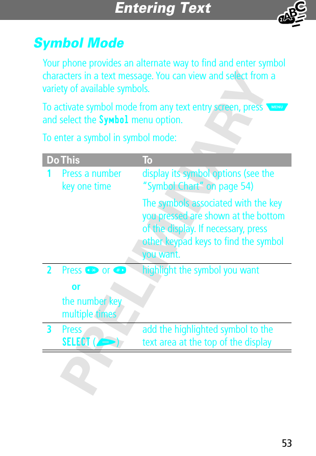 53Entering Text PRELIMINARYSymbol ModeYour phone provides an alternate way to ﬁnd and enter symbol characters in a text message. You can view and select from a variety of available symbols.To activate symbol mode from any text entry screen, press M and select the Symbol menu option.To enter a symbol in symbol mode:Do This To1Press a number key one timedisplay its symbol options (see the “Symbol Chart” on page 54)The symbols associated with the key you pressed are shown at the bottom of the display. If necessary, press other keypad keys to ﬁnd the symbol you want.2Press * or # orthe number key multiple timeshighlight the symbol you want3Press SELECT (+)add the highlighted symbol to the text area at the top of the display