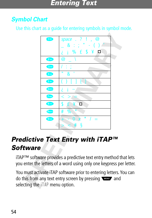 Entering Text54PRELIMINARYSymbol ChartUse this chart as a guide for entering symbols in symbol mode.Predictive Text Entry with iTAP™ SoftwareiTAP™ software provides a predictive text entry method that lets you enter the letters of a word using only one keypress per letter.You must activate iTAP software prior to entering letters. You can do this from any text entry screen by pressing M and selecting the iTAP menu option.1 space . ? ! , @_ &amp; : ; &quot; - ( ) &apos;¿ ¡ % £ $ ¥ 2  @ _ \3  / : ;4  &quot; &amp; &apos;5  ( ) [ ] { }6  ¿ ¡ ~7  &lt; &gt; =8 $ £ ¥ 9  # % *0  + - 0 x * / =&gt; &lt; # §