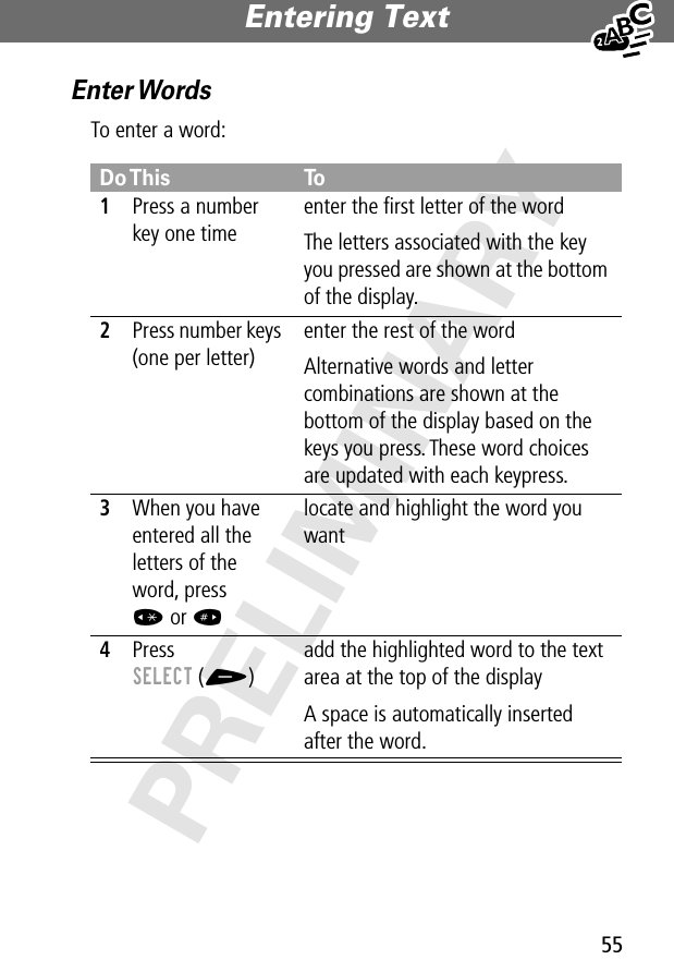 55Entering Text PRELIMINARYEnter WordsTo enter a word:Do This To1Press a number key one timeenter the ﬁrst letter of the wordThe letters associated with the key you pressed are shown at the bottom of the display.2Press number keys (one per letter)enter the rest of the wordAlternative words and letter combinations are shown at the bottom of the display based on the keys you press. These word choices are updated with each keypress.3When you have entered all the letters of the word, press * or # locate and highlight the word you want4Press SELECT (+)add the highlighted word to the text area at the top of the displayA space is automatically inserted after the word.