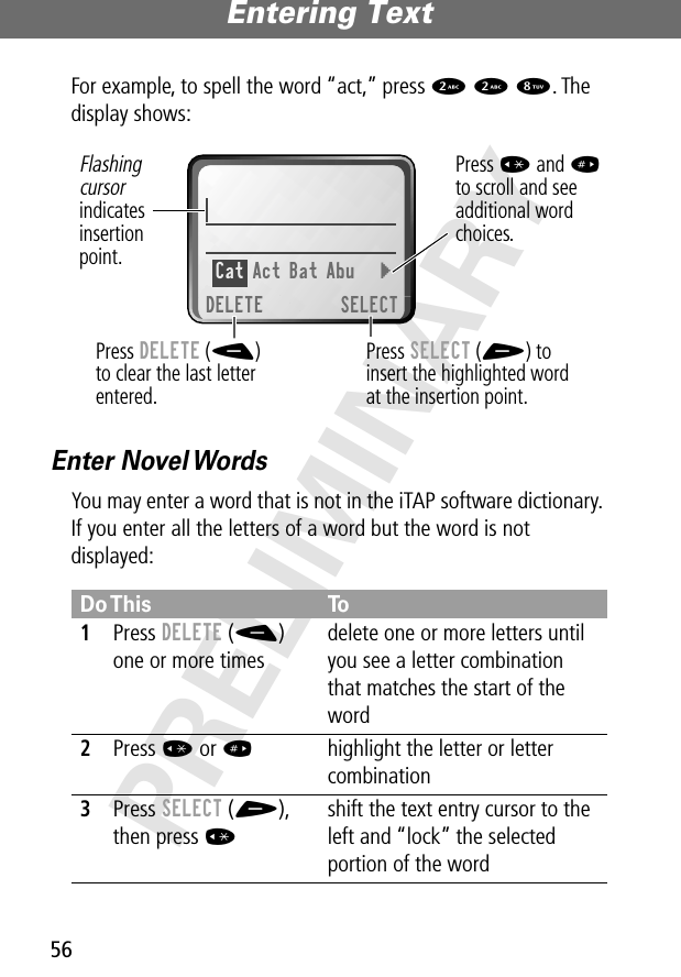 Entering Text56PRELIMINARYFor example, to spell the word “act,” press 2 2 8. The display shows:Enter Novel WordsYou may enter a word that is not in the iTAP software dictionary. If you enter all the letters of a word but the word is not displayed:Do This To1Press DELETE (-) one or more timesdelete one or more letters until you see a letter combination that matches the start of the word2Press * or #  highlight the letter or letter combination3Press SELECT (+), then press *shift the text entry cursor to the left and “lock” the selected portion of the wordPress SELECT (+) toinsert the highlighted wordat the insertion point.Press DELETE (-)to clear the last letterentered.Flashingcursorindicatesinsertionpoint.Press * and #to scroll and see additional wordchoices.Cat Act Bat Abu  }DELETE SELECT