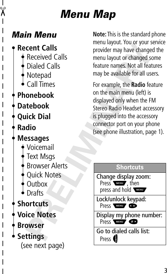  3 PRELIMINARY ✂ Menu MapMain Menu• Recent Calls• Received Calls• Dialed Calls• Notepad• Call Times• Phonebook• Datebook• Quick Dial• Radio• Messages• Voicemail• Text Msgs• Browser Alerts• Quick Notes• Outbox• Drafts• Shortcuts• Voice Notes• Browser• Settings(see next page)Note: This is the standard phone menu layout. You or your service provider may have changed the menu layout or changed some feature names. Not all features may be available for all users.For example, the Radio feature on the main menu (left) is displayed only when the FM Stereo Radio Headset accessory is plugged into the accessory connector port on your phone (see phone illustration, page 1).ShortcutsChange display zoom:Press M, thenpress and hold MLock/unlock keypad:Press M *Display my phone number:Press M #Go to dialed calls list:Press N