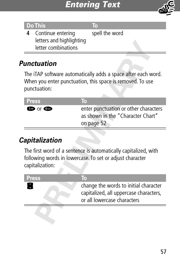 57Entering Text PRELIMINARYPunctuationThe iTAP software automatically adds a space after each word. When you enter punctuation, this space is removed. To use punctuation:CapitalizationThe ﬁrst word of a sentence is automatically capitalized, with following words in lowercase. To set or adjust character capitalization:4Continue entering letters and highlighting letter combinationsspell the wordPress To1 or 0enter punctuation or other characters as shown in the “Character Chart” on page 52Press ToSchange the words to initial character capitalized, all uppercase characters, or all lowercase charactersDo This To