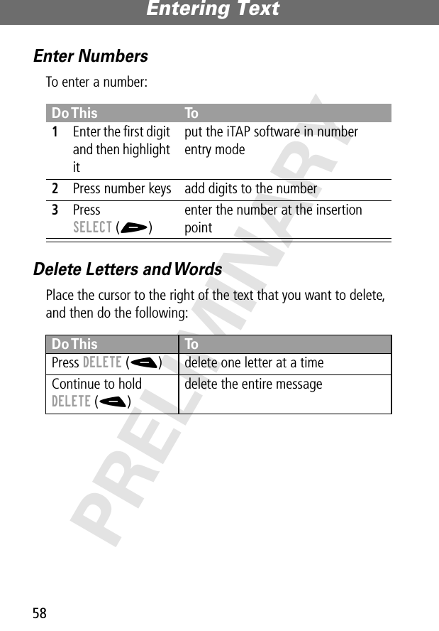 Entering Text58PRELIMINARYEnter NumbersTo enter a number:Delete Letters and WordsPlace the cursor to the right of the text that you want to delete, and then do the following:Do This To1Enter the ﬁrst digit and then highlight itput the iTAP software in number entry mode2Press number keys add digits to the number3Press SELECT (+)enter the number at the insertion pointDo This ToPress DELETE (-) delete one letter at a timeContinue to hold DELETE (-)delete the entire message