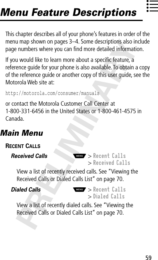 59PRELIMINARYMenu Feature DescriptionsThis chapter describes all of your phone’s features in order of the menu map shown on pages 3–4. Some descriptions also include page numbers where you can ﬁnd more detailed information.If you would like to learn more about a speciﬁc feature, a reference guide for your phone is also available. To obtain a copy of the reference guide or another copy of this user guide, see the Motorola Web site at:http://motorola.com/consumer/manuals or contact the Motorola Customer Call Center at 1-800-331-6456 in the United States or 1-800-461-4575 in Canada.Main MenuRECENT CALLS  Received Calls  M&gt; Recent Calls&gt; Received CallsView a list of recently received calls. See “Viewing the Received Calls or Dialed Calls List” on page 70.Dialed Calls  M&gt; Recent Calls&gt; Dialed CallsView a list of recently dialed calls. See “Viewing the Received Calls or Dialed Calls List” on page 70.