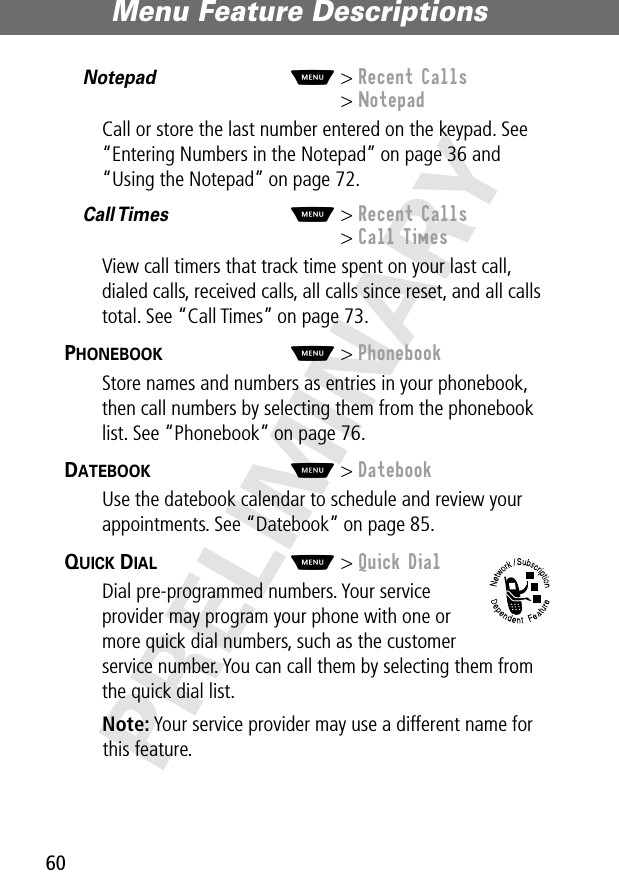 Menu Feature Descriptions60PRELIMINARYNotepad  M&gt; Recent Calls&gt; NotepadCall or store the last number entered on the keypad. See “Entering Numbers in the Notepad” on page 36 and “Using the Notepad” on page 72.Call Times   M&gt; Recent Calls&gt; Call TimesView call timers that track time spent on your last call, dialed calls, received calls, all calls since reset, and all calls total. See “Call Times” on page 73.PHONEBOOK  M&gt; PhonebookStore names and numbers as entries in your phonebook, then call numbers by selecting them from the phonebook list. See “Phonebook” on page 76.DATEBOOK  M&gt; DatebookUse the datebook calendar to schedule and review your appointments. See “Datebook” on page 85.QUICK DIAL  M&gt; Quick DialDial pre-programmed numbers. Your service provider may program your phone with one or more quick dial numbers, such as the customer service number. You can call them by selecting them from the quick dial list.Note: Your service provider may use a different name for this feature.