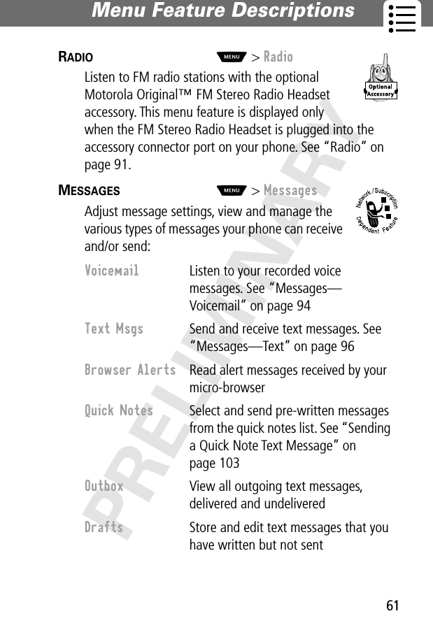 61Menu Feature Descriptions PRELIMINARYRADIO  M&gt; RadioListen to FM radio stations with the optional Motorola Original™ FM Stereo Radio Headset accessory. This menu feature is displayed only when the FM Stereo Radio Headset is plugged into the accessory connector port on your phone. See “Radio” on page 91.MESSAGES  M&gt; MessagesAdjust message settings, view and manage the various types of messages your phone can receive and/or send:Voicemail  Listen to your recorded voice messages. See “Messages—Voicemail” on page 94Text Msgs  Send and receive text messages. See “Messages—Text” on page 96Browser Alerts  Read alert messages received by your micro-browserQuick Notes  Select and send pre-written messages from the quick notes list. See “Sending a Quick Note Text Message” on page 103Outbox  View all outgoing text messages, delivered and undeliveredDrafts  Store and edit text messages that you have written but not sent