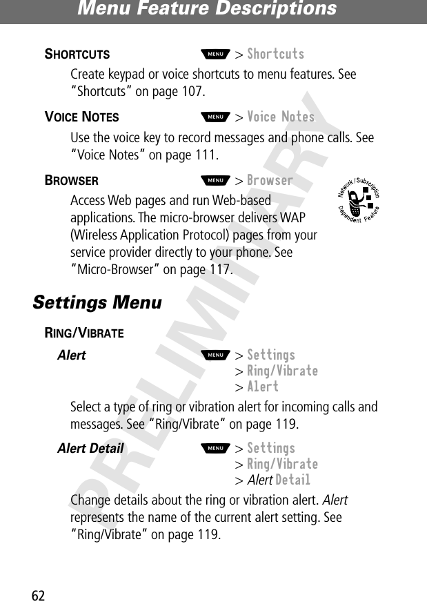 Menu Feature Descriptions62PRELIMINARYSHORTCUTS  M&gt; ShortcutsCreate keypad or voice shortcuts to menu features. See “Shortcuts” on page 107.VOICE NOTES  M&gt; Voice NotesUse the voice key to record messages and phone calls. See “Voice Notes” on page 111.BROWSER  M&gt; BrowserAccess Web pages and run Web-based applications. The micro-browser delivers WAP (Wireless Application Protocol) pages from your service provider directly to your phone. See “Micro-Browser” on page 117.Settings MenuRING/VIBRATE  Alert  M&gt; Settings&gt; Ring/Vibrate&gt; AlertSelect a type of ring or vibration alert for incoming calls and messages. See “Ring/Vibrate” on page 119.Alert Detail  M&gt; Settings&gt; Ring/Vibrate&gt; Alert DetailChange details about the ring or vibration alert. Alert represents the name of the current alert setting. See“Ring/Vibrate” on page 119.