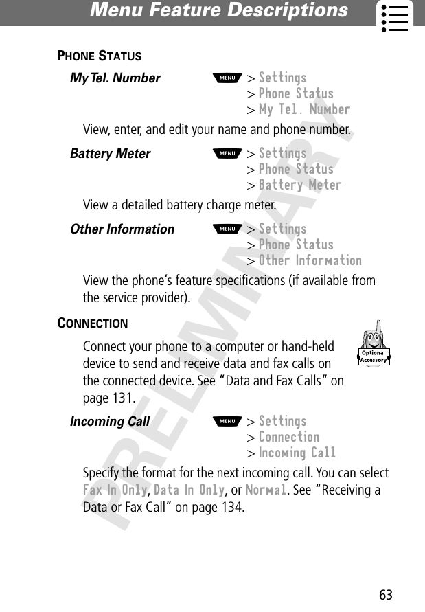 63Menu Feature Descriptions PRELIMINARYPHONE STATUS  My Tel. Number  M&gt; Settings&gt; Phone Status&gt; My Tel. NumberView, enter, and edit your name and phone number.Battery Meter  M&gt; Settings&gt; Phone Status&gt; Battery MeterView a detailed battery charge meter.Other Information  M&gt; Settings&gt; Phone Status&gt; Other InformationView the phone’s feature speciﬁcations (if available from the service provider).CONNECTION  Connect your phone to a computer or hand-held device to send and receive data and fax calls on the connected device. See “Data and Fax Calls” on page 131.Incoming Call  M&gt; Settings&gt; Connection&gt; Incoming CallSpecify the format for the next incoming call. You can select Fax In Only, Data In Only, or Normal. See “Receiving a Data or Fax Call” on page 134.