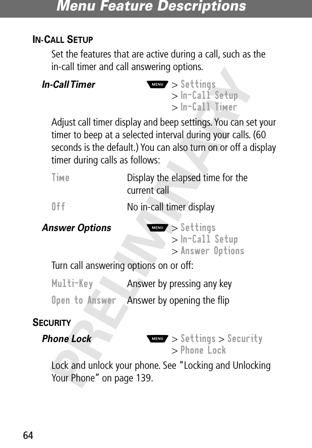 Menu Feature Descriptions64PRELIMINARYIN-CALL SETUP  Set the features that are active during a call, such as the in-call timer and call answering options.In-Call Timer   M&gt; Settings&gt; In-Call Setup&gt; In-Call TimerAdjust call timer display and beep settings. You can set your timer to beep at a selected interval during your calls. (60 seconds is the default.) You can also turn on or off a display timer during calls as follows:Answer Options  M&gt; Settings&gt; In-Call Setup&gt; Answer OptionsTurn call answering options on or off:SECURITY  Phone Lock  M&gt; Settings &gt; Security&gt; Phone LockLock and unlock your phone. See “Locking and Unlocking Your Phone” on page 139.Time  Display the elapsed time for the current callOff  No in-call timer displayMulti-Key  Answer by pressing any keyOpen to Answer  Answer by opening the ﬂip