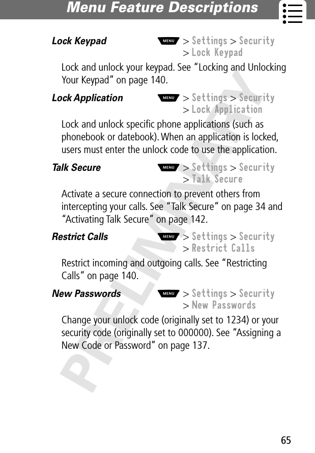 65Menu Feature Descriptions PRELIMINARYLock Keypad  M&gt; Settings &gt; Security&gt; Lock KeypadLock and unlock your keypad. See “Locking and Unlocking Your Keypad” on page 140.Lock Application  M&gt; Settings &gt; Security&gt; Lock ApplicationLock and unlock speciﬁc phone applications (such as phonebook or datebook). When an application is locked, users must enter the unlock code to use the application.Talk Secure  M&gt; Settings &gt; Security&gt; Talk SecureActivate a secure connection to prevent others from intercepting your calls. See “Talk Secure” on page 34 and “Activating Talk Secure” on page 142.Restrict Calls  M&gt; Settings &gt; Security&gt; Restrict CallsRestrict incoming and outgoing calls. See “Restricting Calls” on page 140.New Passwords  M&gt; Settings &gt; Security&gt; New PasswordsChange your unlock code (originally set to 1234) or your security code (originally set to 000000). See “Assigning a New Code or Password” on page 137.