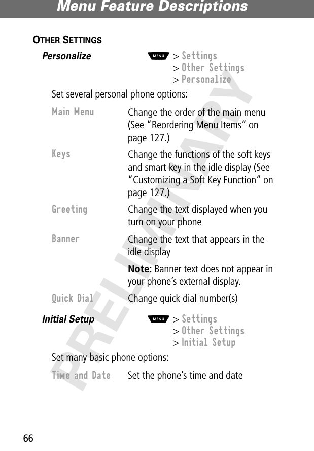 Menu Feature Descriptions66PRELIMINARYOTHER SETTINGS  Personalize  M&gt; Settings&gt; Other Settings&gt; PersonalizeSet several personal phone options:Initial Setup  M&gt; Settings&gt; Other Settings&gt; Initial SetupSet many basic phone options:Main Menu Change the order of the main menu (See “Reordering Menu Items” on page 127.)Keys Change the functions of the soft keys and smart key in the idle display (See “Customizing a Soft Key Function” on page 127.)Greeting Change the text displayed when you turn on your phoneBanner Change the text that appears in the idle displayNote: Banner text does not appear in your phone’s external display.Quick Dial Change quick dial number(s)Time and Date  Set the phone’s time and date