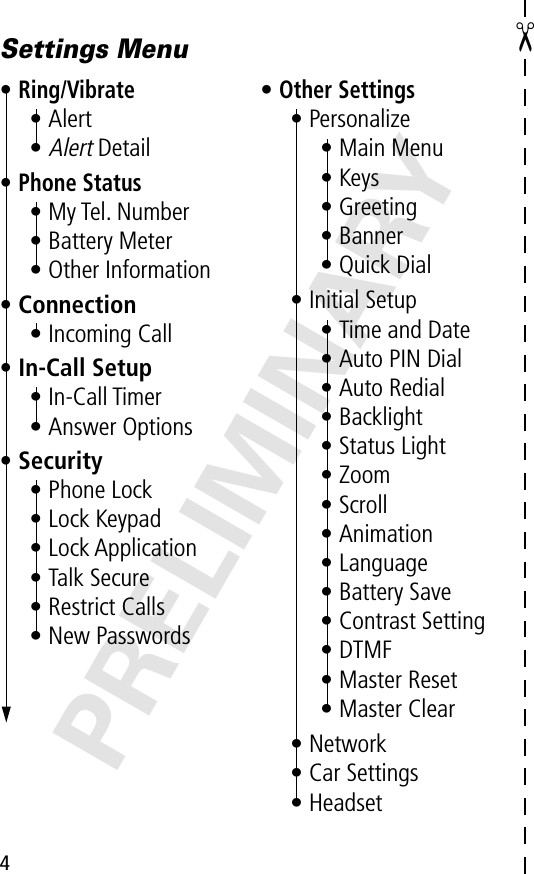 4PRELIMINARY✂Settings Menu•Ring/Vibrate• Alert•Alert Detail•Phone Status• My Tel. Number• Battery Meter• Other Information• Connection• Incoming Call• In-Call Setup• In-Call Timer• Answer Options• Security• Phone Lock• Lock Keypad• Lock Application• Talk Secure• Restrict Calls• New Passwords•Other Settings• Personalize• Main Menu• Keys• Greeting• Banner• Quick Dial• Initial Setup• Time and Date• Auto PIN Dial• Auto Redial• Backlight• Status Light• Zoom• Scroll• Animation• Language• Battery Save• Contrast Setting• DTMF• Master Reset• Master Clear• Network• Car Settings• Headset