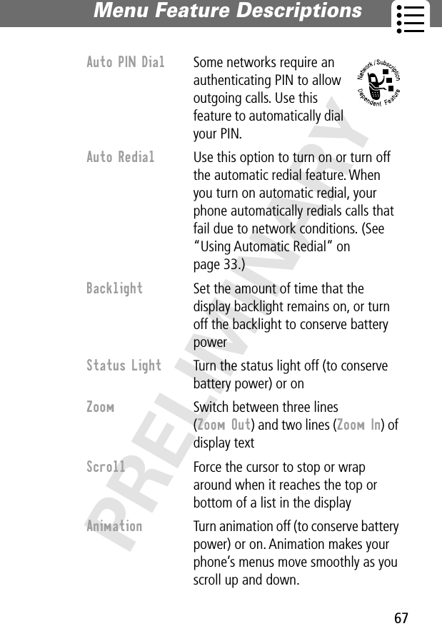 67Menu Feature Descriptions PRELIMINARYAuto PIN Dial  Some networks require an authenticating PIN to allow outgoing calls. Use this feature to automatically dial your PIN.Auto Redial  Use this option to turn on or turn off the automatic redial feature. When you turn on automatic redial, your phone automatically redials calls that fail due to network conditions. (See “Using Automatic Redial” on page 33.)Backlight  Set the amount of time that the display backlight remains on, or turn off the backlight to conserve battery powerStatus Light  Turn the status light off (to conserve battery power) or onZoom  Switch between three lines (Zoom Out) and two lines (Zoom In) of display textScroll  Force the cursor to stop or wrap around when it reaches the top or bottom of a list in the displayAnimation  Turn animation off (to conserve battery power) or on. Animation makes your phone’s menus move smoothly as you scroll up and down.