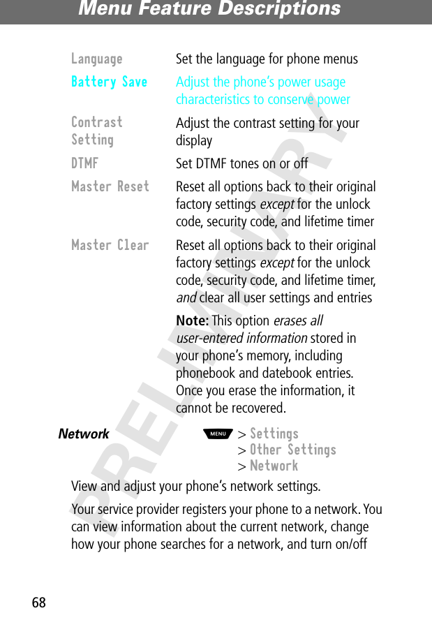 Menu Feature Descriptions68PRELIMINARYNetwork  M&gt; Settings&gt; Other Settings&gt; NetworkView and adjust your phone’s network settings.Your service provider registers your phone to a network. You can view information about the current network, change how your phone searches for a network, and turn on/off Language  Set the language for phone menusBattery Save  Adjust the phone’s power usage characteristics to conserve powerContrast Setting Adjust the contrast setting for your displayDTMF  Set DTMF tones on or offMaster Reset  Reset all options back to their original factory settings except for the unlock code, security code, and lifetime timerMaster Clear  Reset all options back to their original factory settings except for the unlock code, security code, and lifetime timer, and clear all user settings and entries Note: This option erases all user-entered information stored in your phone’s memory, including phonebook and datebook entries. Once you erase the information, it cannot be recovered.