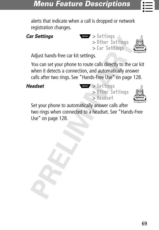 69Menu Feature Descriptions PRELIMINARYalerts that indicate when a call is dropped or network registration changes.Car Settings  M&gt; Settings&gt; Other Settings&gt; Car SettingsAdjust hands-free car kit settings.You can set your phone to route calls directly to the car kit when it detects a connection, and automatically answer calls after two rings. See “Hands-Free Use” on page 128.Headset  M&gt; Settings&gt; Other Settings&gt; HeadsetSet your phone to automatically answer calls after two rings when connected to a headset. See “Hands-Free Use” on page 128.