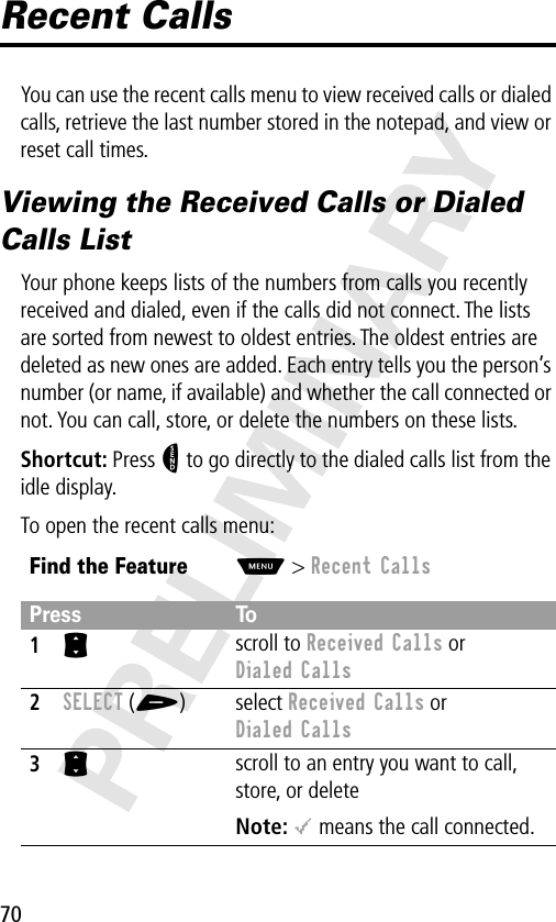 70PRELIMINARYRecent CallsYou can use the recent calls menu to view received calls or dialed calls, retrieve the last number stored in the notepad, and view or reset call times.Viewing the Received Calls or Dialed Calls ListYour phone keeps lists of the numbers from calls you recently received and dialed, even if the calls did not connect. The lists are sorted from newest to oldest entries. The oldest entries are deleted as new ones are added. Each entry tells you the person’s number (or name, if available) and whether the call connected or not. You can call, store, or delete the numbers on these lists.Shortcut: Press N to go directly to the dialed calls list from the idle display.To open the recent calls menu:Find the FeatureM&gt; Recent CallsPress To1S scroll to Received Calls or Dialed Calls2SELECT (+) select Received Calls or Dialed Calls3S scroll to an entry you want to call, store, or deleteNote: &lt; means the call connected.