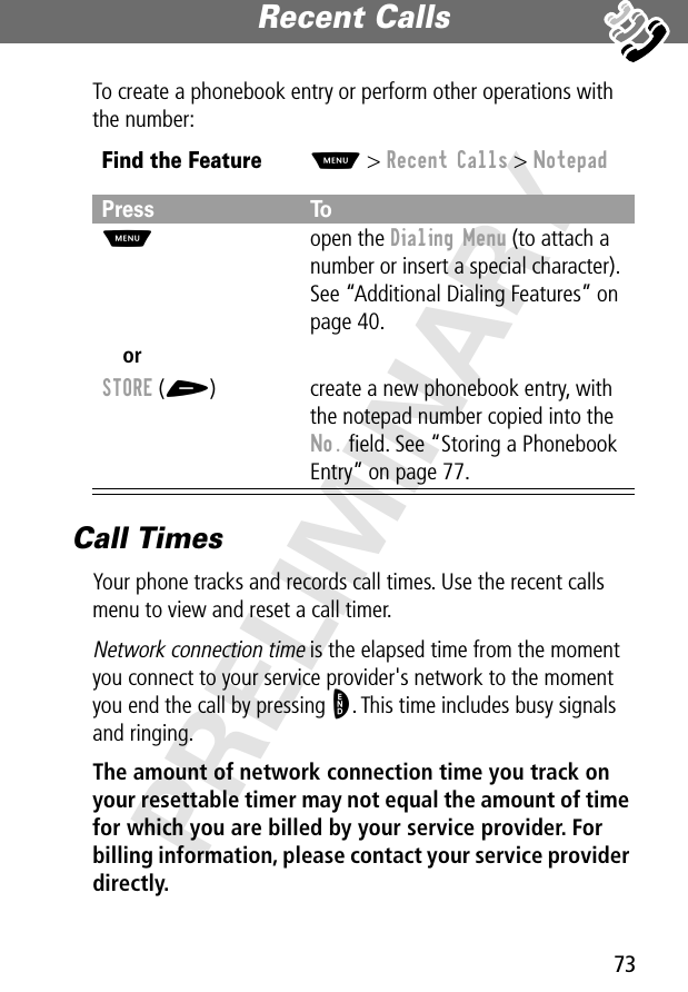 73Recent Calls PRELIMINARYTo create a phonebook entry or perform other operations with the number:Call TimesYour phone tracks and records call times. Use the recent calls menu to view and reset a call timer.Network connection time is the elapsed time from the moment you connect to your service provider&apos;s network to the moment you end the call by pressing O. This time includes busy signals and ringing.The amount of network connection time you track on your resettable timer may not equal the amount of time for which you are billed by your service provider. For billing information, please contact your service provider directly. Find the FeatureM&gt; Recent Calls &gt; NotepadPress ToM open the Dialing Menu (to attach a number or insert a special character). See “Additional Dialing Features” on page 40.orSTORE (+) create a new phonebook entry, with the notepad number copied into the No. ﬁeld. See “Storing a Phonebook Entry” on page 77.