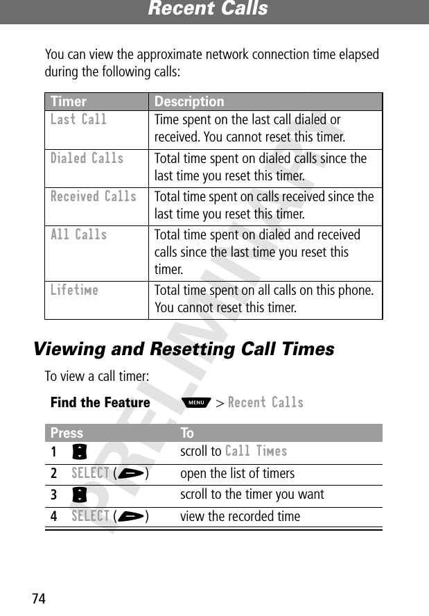 Recent Calls74PRELIMINARYYou can view the approximate network connection time elapsed during the following calls:Viewing and Resetting Call TimesTo view a call timer:Timer DescriptionLast Call  Time spent on the last call dialed or received. You cannot reset this timer.Dialed Calls  Total time spent on dialed calls since the last time you reset this timer.Received Calls  Total time spent on calls received since the last time you reset this timer.All Calls  Total time spent on dialed and received calls since the last time you reset this timer.Lifetime  Total time spent on all calls on this phone. You cannot reset this timer.Find the FeatureM&gt; Recent CallsPress To1S scroll to Call Times2SELECT (+) open the list of timers3S scroll to the timer you want4SELECT (+) view the recorded time