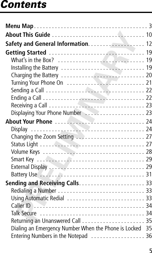 5PRELIMINARYContentsMenu Map . . . . . . . . . . . . . . . . . . . . . . . . . . . . . . . . . . . . . . 3About This Guide . . . . . . . . . . . . . . . . . . . . . . . . . . . . . . . 10Safety and General Information. . . . . . . . . . . . . . . . . . . 12Getting Started  . . . . . . . . . . . . . . . . . . . . . . . . . . . . . . . . 19What’s in the Box?   . . . . . . . . . . . . . . . . . . . . . . . . . . . . . 19Installing the Battery  . . . . . . . . . . . . . . . . . . . . . . . . . . . . 19Charging the Battery  . . . . . . . . . . . . . . . . . . . . . . . . . . . . 20Turning Your Phone On   . . . . . . . . . . . . . . . . . . . . . . . . . . 21Sending a Call  . . . . . . . . . . . . . . . . . . . . . . . . . . . . . . . . . 22Ending a Call . . . . . . . . . . . . . . . . . . . . . . . . . . . . . . . . . . 22Receiving a Call . . . . . . . . . . . . . . . . . . . . . . . . . . . . . . . . 23Displaying Your Phone Number   . . . . . . . . . . . . . . . . . . . . 23About Your Phone  . . . . . . . . . . . . . . . . . . . . . . . . . . . . . . 24Display   . . . . . . . . . . . . . . . . . . . . . . . . . . . . . . . . . . . . . . 24Changing the Zoom Setting  . . . . . . . . . . . . . . . . . . . . . . . 27Status Light  . . . . . . . . . . . . . . . . . . . . . . . . . . . . . . . . . . . 27Volume Keys  . . . . . . . . . . . . . . . . . . . . . . . . . . . . . . . . . . 28Smart Key  . . . . . . . . . . . . . . . . . . . . . . . . . . . . . . . . . . . . 29External Display . . . . . . . . . . . . . . . . . . . . . . . . . . . . . . . . 29Battery Use  . . . . . . . . . . . . . . . . . . . . . . . . . . . . . . . . . . . 31Sending and Receiving Calls. . . . . . . . . . . . . . . . . . . . . . 33Redialing a Number . . . . . . . . . . . . . . . . . . . . . . . . . . . . . 33Using Automatic Redial  . . . . . . . . . . . . . . . . . . . . . . . . . . 33Caller ID  . . . . . . . . . . . . . . . . . . . . . . . . . . . . . . . . . . . . . 34Talk Secure   . . . . . . . . . . . . . . . . . . . . . . . . . . . . . . . . . . . 34Returning an Unanswered Call . . . . . . . . . . . . . . . . . . . . . 35Dialing an Emergency Number When the Phone is Locked   35Entering Numbers in the Notepad   . . . . . . . . . . . . . . . . . . 36