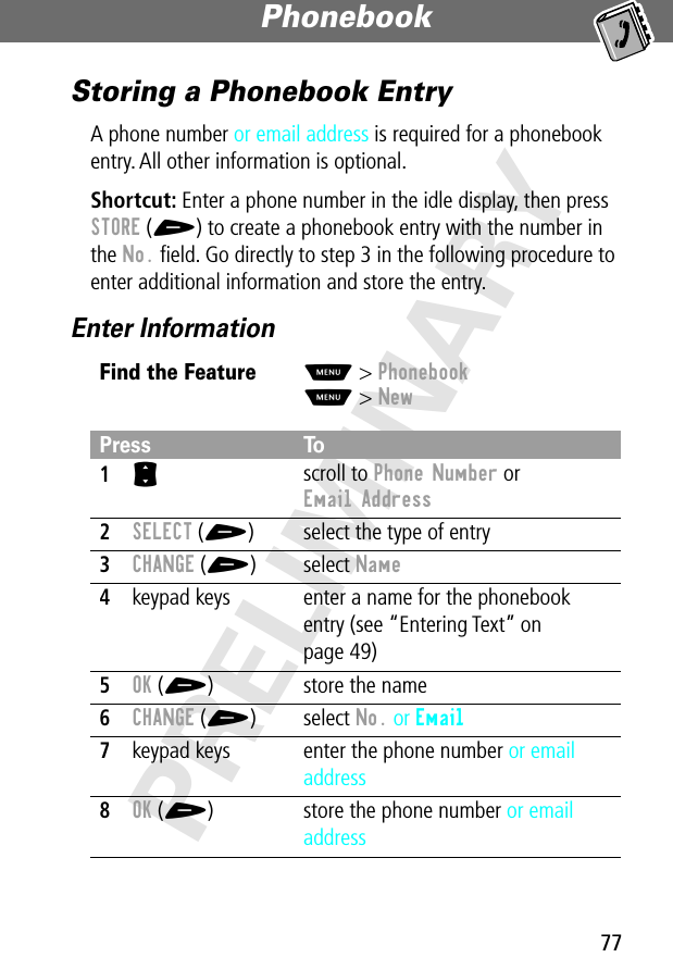 77Phonebook PRELIMINARYStoring a Phonebook EntryA phone number or email address is required for a phonebook entry. All other information is optional.Shortcut: Enter a phone number in the idle display, then press STORE (+) to create a phonebook entry with the number in the No. ﬁeld. Go directly to step 3 in the following procedure to enter additional information and store the entry.Enter InformationFind the FeatureM&gt; PhonebookM&gt; NewPress To1S scroll to Phone Number or Email Address2SELECT (+) select the type of entry3CHANGE (+) select Name4keypad keys enter a name for the phonebook entry (see “Entering Text” on page 49)5OK (+) store the name6CHANGE (+) select No. or Email7keypad keys enter the phone number or email address8OK (+) store the phone number or email address