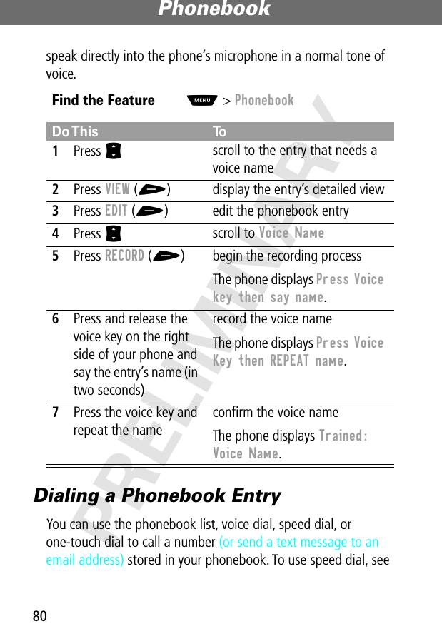 Phonebook80PRELIMINARYspeak directly into the phone’s microphone in a normal tone of voice.Dialing a Phonebook EntryYou can use the phonebook list, voice dial, speed dial, or one-touch dial to call a number (or send a text message to an email address) stored in your phonebook. To use speed dial, see Find the FeatureM&gt; PhonebookDo This To1Press S scroll to the entry that needs a voice name2Press VIEW (+) display the entry’s detailed view3Press EDIT (+) edit the phonebook entry4Press S scroll to Voice Name 5Press RECORD (+) begin the recording processThe phone displays Press Voice key then say name.6Press and release the voice key on the right side of your phone and say the entry’s name (in two seconds)record the voice nameThe phone displays Press Voice Key then REPEAT name.7Press the voice key and repeat the nameconﬁrm the voice nameThe phone displays Trained: Voice Name.