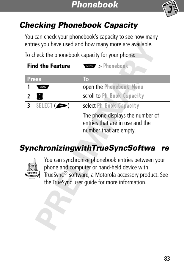 83Phonebook PRELIMINARYChecking Phonebook CapacityYou can check your phonebook’s capacity to see how many entries you have used and how many more are available.To check the phonebook capacity for your phone:Synchronizing with TrueSync Softwa reYou can synchronize phonebook entries between your phone and computer or hand-held device with TrueSync® software, a Motorola accessory product. See the TrueSync user guide for more information.Find the FeatureM&gt; PhonebookPress To1M open the Phonebook Menu2S scroll to Ph Book Capacity3SELECT (+) select Ph Book CapacityThe phone displays the number of entries that are in use and the number that are empty.