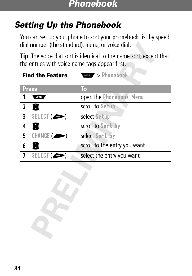 Phonebook84PRELIMINARYSetting Up the PhonebookYou can set up your phone to sort your phonebook list by speed dial number (the standard), name, or voice dial.Tip: The voice dial sort is identical to the name sort, except that the entries with voice name tags appear ﬁrst.Find the FeatureM&gt; PhonebookPress To1M open the Phonebook Menu2S scroll to Setup3SELECT (+) select Setup4S scroll to Sort by5CHANGE (+) select Sort by6S scroll to the entry you want7SELECT (+) select the entry you want