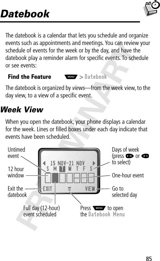 85PRELIMINARYDatebookThe datebook is a calendar that lets you schedule and organize events such as appointments and meetings. You can review your schedule of events for the week or by the day, and have the datebook play a reminder alarm for speciﬁc events. To schedule or see events:The datebook is organized by views—from the week view, to the day view, to a view of a speciﬁc event.Week ViewWhen you open the datebook, your phone displays a calendar for the week. Lines or ﬁlled boxes under each day indicate that events have been scheduled.Find the FeatureM&gt; DatebookEXIT VIEW{15 NOV-21 NOV }Go to selected dayExit thedatebook Untimedevent12 hourwindow One-hour eventDays of week(press * or #to select)Full day (12-hour)event scheduledS  M  T  W  T  F  SPress M to openthe Datebook MenuM 