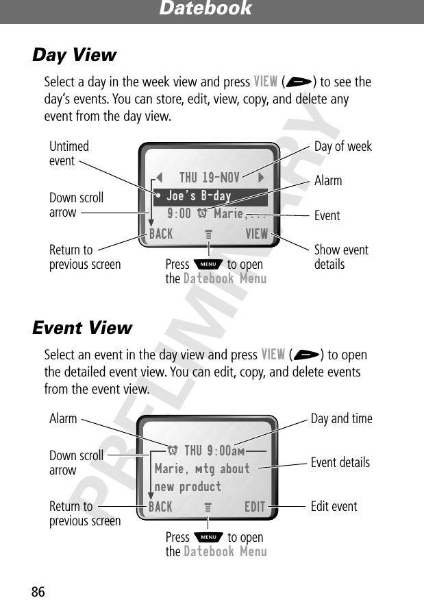 Datebook86PRELIMINARYDay ViewSelect a day in the week view and press VIEW (+) to see the day’s events. You can store, edit, view, copy, and delete any event from the day view.Event ViewSelect an event in the day view and press VIEW (+) to open the detailed event view. You can edit, copy, and delete events from the event view.{THU 19-NOV }• Joe’s B-day 9:00 A Marie,...BACK VIEWDay of weekShow eventdetailsReturn toprevious screenUntimedeventAlarmEvent Down scrollarrowPress M to openthe Datebook MenuM A THU 9:00amMarie, mtg aboutnew productBACK EDITDay and timeEdit eventReturn toprevious screenEvent detailsAlarm Down scrollarrowPress M to openthe Datebook MenuM 