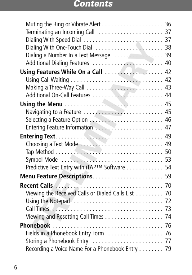 Contents6PRELIMINARYMuting the Ring or Vibrate Alert . . . . . . . . . . . . . . . . . . . .  36Terminating an Incoming Call   . . . . . . . . . . . . . . . . . . . . .  37Dialing With Speed Dial . . . . . . . . . . . . . . . . . . . . . . . . . .  37Dialing With One-Touch Dial  . . . . . . . . . . . . . . . . . . . . . .  38Dialing a Number In a Text Message   . . . . . . . . . . . . . . . .  39Additional Dialing Features  . . . . . . . . . . . . . . . . . . . . . . .  40Using Features While On a Call  . . . . . . . . . . . . . . . . . . .  42Using Call Waiting . . . . . . . . . . . . . . . . . . . . . . . . . . . . . .  42Making a Three-Way Call . . . . . . . . . . . . . . . . . . . . . . . . .  43Additional On-Call Features . . . . . . . . . . . . . . . . . . . . . . .  44Using the Menu . . . . . . . . . . . . . . . . . . . . . . . . . . . . . . . .  45Navigating to a Feature  . . . . . . . . . . . . . . . . . . . . . . . . . .  45Selecting a Feature Option . . . . . . . . . . . . . . . . . . . . . . . .  46Entering Feature Information  . . . . . . . . . . . . . . . . . . . . . .  47Entering Text. . . . . . . . . . . . . . . . . . . . . . . . . . . . . . . . . . .  49Choosing a Text Mode  . . . . . . . . . . . . . . . . . . . . . . . . . . .  49Tap Method . . . . . . . . . . . . . . . . . . . . . . . . . . . . . . . . . . .  50Symbol Mode   . . . . . . . . . . . . . . . . . . . . . . . . . . . . . . . . .  53Predictive Text Entry with iTAP™ Software . . . . . . . . . . . .  54Menu Feature Descriptions. . . . . . . . . . . . . . . . . . . . . . .  59Recent Calls  . . . . . . . . . . . . . . . . . . . . . . . . . . . . . . . . . . .  70Viewing the Received Calls or Dialed Calls List . . . . . . . . .  70Using the Notepad   . . . . . . . . . . . . . . . . . . . . . . . . . . . . .  72Call Times  . . . . . . . . . . . . . . . . . . . . . . . . . . . . . . . . . . . .  73Viewing and Resetting Call Times . . . . . . . . . . . . . . . . . . .  74Phonebook . . . . . . . . . . . . . . . . . . . . . . . . . . . . . . . . . . . .  76Fields in a Phonebook Entry Form   . . . . . . . . . . . . . . . . . .  76Storing a Phonebook Entry   . . . . . . . . . . . . . . . . . . . . . . . 77Recording a Voice Name For a Phonebook Entry . . . . . . . .  79