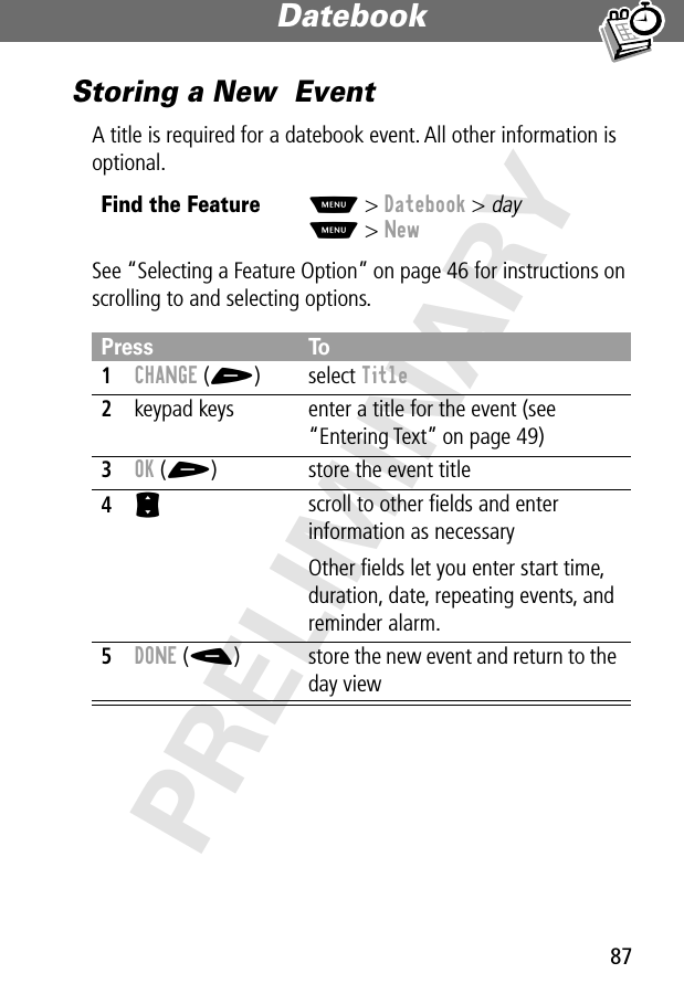 87Datebook PRELIMINARYStoring a New  EventA title is required for a datebook event. All other information is optional.See “Selecting a Feature Option” on page 46 for instructions on scrolling to and selecting options.Find the FeatureM&gt; Datebook &gt; dayM&gt; NewPress To1CHANGE (+) select Title2keypad keys  enter a title for the event (see “Entering Text” on page 49)3OK (+) store the event title4S scroll to other ﬁelds and enter information as necessaryOther ﬁelds let you enter start time, duration, date, repeating events, and reminder alarm.5DONE (-) store the new event and return to the day view