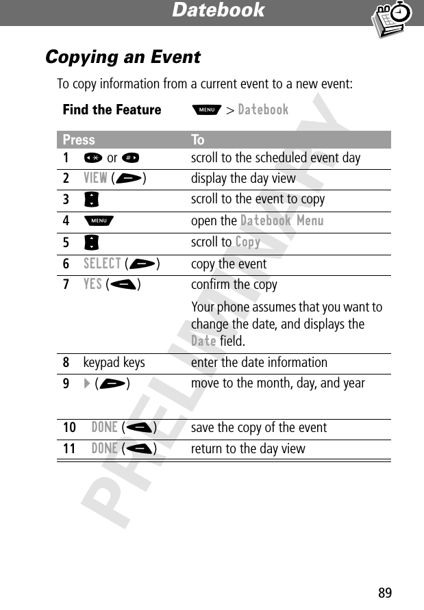 89Datebook PRELIMINARYCopying an EventTo copy information from a current event to a new event:Find the FeatureM&gt; DatebookPress To1* or #scroll to the scheduled event day2VIEW (+) display the day view3S scroll to the event to copy4M open the Datebook Menu5S scroll to Copy6SELECT (+) copy the event7YES (-) conﬁrm the copyYour phone assumes that you want to change the date, and displays the Date ﬁeld.8keypad keys enter the date information9} (+)move to the month, day, and year10DONE (-) save the copy of the event11DONE (-) return to the day view